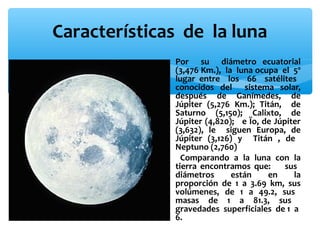 Características de la luna
∗ Por su diámetro ecuatorial
(3,476 Km.), la luna ocupa el 5º
lugar entre los 66 satélites
conocidos del sistema solar,
después de Ganímedes, de
Júpiter (5,276 Km.); Titán, de
Saturno (5,150); Calixto, de
Júpiter (4,820); e Ïo, de Júpiter
(3,632), le siguen Europa, de
Júpiter (3,126) y Titán , de
Neptuno (2,760)
∗ Comparando a la luna con la
tierra encontramos que:
sus
diámetros
están
en
la
proporción de 1 a 3.69 km, sus
volúmenes, de 1 a 49.2, sus
masas de 1 a 81.3, sus
gravedades superficiales de 1 a
6.

 