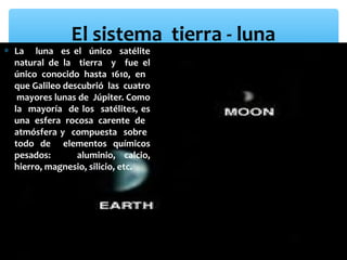 El sistema tierra - luna

∗ La luna es el único satélite
natural de la tierra y fue el
único conocido hasta 1610, en
que Galileo descubrió las cuatro
mayores lunas de Júpiter. Como
la mayoría de los satélites, es
una esfera rocosa carente de
atmósfera y compuesta sobre
todo de elementos químicos
pesados:
aluminio, calcio,
hierro, magnesio, silicio, etc.

 