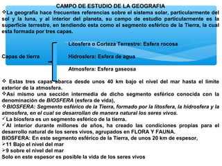 CAMPO DE ESTUDIO DE LA GEOGRAFIA
La geografía hace frecuentes referencias sobre el sistema solar, particularmente del
sol y la luna, y al interior del planeta, su campo de estudio particularmente es la
superficie terrestre, en tendiendo esta como el segmento esférico de la Tierra, la cual
esta formada por tres capas.
Litosfera o Corteza Terrestre: Esfera rocosa
Capas de tierra

Hidrosfera: Esfera de agua
Atmosfera: Esfera gaseosa

 Estas tres capas abarca desde unos 40 km bajo el nivel del mar hasta el limite
exterior de la atmosfera.
Así mismo una sección intermedia de dicho segmento esférico conocida con la
denominación de BIOSFERA (esfera de vida),
BIOSFERA: Segmento esférico de la Tierra, formado por la litosfera, la hidrosfera y la
atmosfera, en el cual se desarrollan de manera natural los seres vivos.
La biosfera es un segmento esférico de la tierra.
Al interior durante millones de años, ha creado las condiciones propias para el
desarrollo natural de los seres vivos, agrupados en FLORA Y FAUNA.
BIOSFERA: En este segmento esférico de la Tierra, de unos 20 km de espesor,
11 Bajo el nivel del mar
9 sobre el nivel del mar
Solo en este espesor es posible la vida de los seres vivos

 