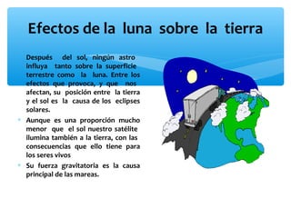 Efectos de la luna sobre la tierra
∗ Después del sol, ningún astro
influya tanto sobre la superficie
terrestre como la luna. Entre los
efectos que provoca, y que nos
afectan, su posición entre la tierra
y el sol es la causa de los eclipses
solares.
∗ Aunque es una proporción mucho
menor que el sol nuestro satélite
ilumina también a la tierra, con las
consecuencias que ello tiene para
los seres vivos
∗ Su fuerza gravitatoria es la causa
principal de las mareas.

 