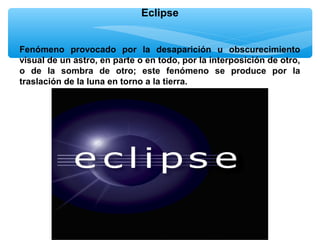 Eclipse
Fenómeno provocado por la desaparición u obscurecimiento
visual de un astro, en parte o en todo, por la interposición de otro,
o de la sombra de otro; este fenómeno se produce por la
traslación de la luna en torno a la tierra.

 