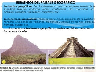 ELEMENTOS DEL PAISAJE GEOGRAFICO
∗ Los hechos geográficos: Son los elementos mas o menos permanentes de la
superficie terrestre: océanos, mares, continentes, islas, montañas, ríos,
bosques, ciudades, vías férreas, carreteras, etc..
∗ Los fenómenos geográficos: Procesos mas o menos pasajeros de la superficie
terrestre: erupciones de volcanes, crecientes y estiajes de los ríos, ciclones,
trombas, guerra, etc..
Los hechos y fenómenos geográficos pueden ser físicos, naturales,
humanos o sociales

 