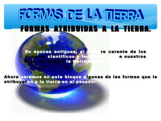 En épocas antiguas, el homb re carente de los
avances científicos y tecnológicos d e nuestros
días, atribuyo a la tierra diversas formas .
Ahora veremos en este bloque a lgunas de las formas que le
atribuyeron a la tierra en el pasado:

 