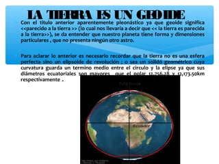 L titulo IE aparentementeUN GEque geoide significa
A Tanterior
RRA E pleonástico yaOIDE
S
∗ Con el
<<parecido a la tierra >> (lo cual nos llevaría a decir que << la tierra es parecida
a la tierra>>), se da entender que nuestro planeta tiene forma y dimensiones
particulares , que no presenta ningún otro astro.

∗ Para aclarar lo anterior es necesario recordar que la tierra no es una esfera
perfecta sino un elipsoide de revolución ; o sea un solidó geométrico cuya
curvatura guarda un termino medio entre el circulo y la elipse ya que sus
diámetros ecuatoriales son mayores que el polar 12,756.28 y 12,173.50km
respectivamente .

 