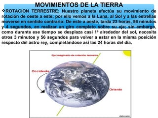 MOVIMIENTOS DE LA TIERRA
ROTACION TERRESTRE: Nuestro planeta efectúa su movimiento de
rotación de oeste a este; por ello vemos a la Luna, al Sol y a las estrellas
moverse en sentido contrario: De este a oeste, tarda 23 horas, 56 minutos
y 4 segundos, en realizar un giro completo sobre su eje; sin embargo,
como durante ese tiempo se desplaza casi 10 alrededor del sol, necesita
otros 3 minutos y 56 segundos para volver a estar en la misma posición
respecto del astro rey, completándose así las 24 horas del día.

 