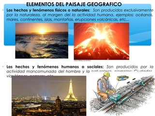 ELEMENTOS DEL PAISAJE GEOGRAFICO
∗ Los hechos y fenómenos físicos o naturales: Son producidos exclusivamente
por la naturaleza, al margen del la actividad humana, ejemplos: océanos,
mares, continentes, islas, montañas, erupciones volcánicas, etc...

∗ Los hechos y fenómenos humanos o sociales: Son producidos por la
actividad mancomunada del hombre y la naturaleza, ejemplos: Ciudades,
vías férreas, carreras, etc..

 
