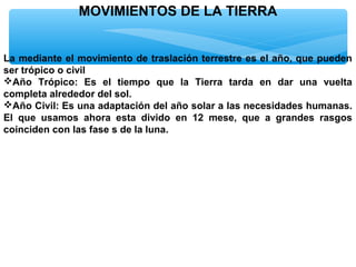 MOVIMIENTOS DE LA TIERRA
La mediante el movimiento de traslación terrestre es el año, que pueden
ser trópico o civil
Año Trópico: Es el tiempo que la Tierra tarda en dar una vuelta
completa alrededor del sol.
Año Civil: Es una adaptación del año solar a las necesidades humanas.
El que usamos ahora esta divido en 12 mese, que a grandes rasgos
coinciden con las fase s de la luna.

 