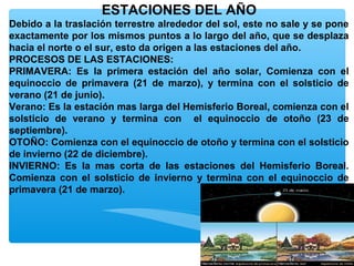 ESTACIONES DEL AÑO
Debido a la traslación terrestre alrededor del sol, este no sale y se pone
exactamente por los mismos puntos a lo largo del año, que se desplaza
hacia el norte o el sur, esto da origen a las estaciones del año.
PROCESOS DE LAS ESTACIONES:
PRIMAVERA: Es la primera estación del año solar, Comienza con el
equinoccio de primavera (21 de marzo), y termina con el solsticio de
verano (21 de junio).
Verano: Es la estación mas larga del Hemisferio Boreal, comienza con el
solsticio de verano y termina con el equinoccio de otoño (23 de
septiembre).
OTOÑO: Comienza con el equinoccio de otoño y termina con el solsticio
de invierno (22 de diciembre).
INVIERNO: Es la mas corta de las estaciones del Hemisferio Boreal.
Comienza con el solsticio de invierno y termina con el equinoccio de
primavera (21 de marzo).

 