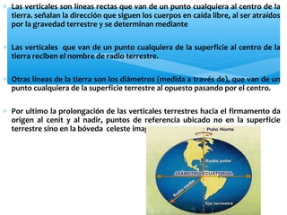 ∗ Las verticales son líneas rectas que van de un punto cualquiera al centro de la
tierra. señalan la dirección que siguen los cuerpos en caída libre, al ser atraídos
por la gravedad terrestre y se determinan mediante
∗ Las verticales que van de un punto cualquiera de la superficie al centro de la
tierra reciben el nombre de radio terrestre.
∗ Otras líneas de la tierra son los diámetros (medida a través de), que van de un
punto cualquiera de la superficie terrestre al opuesto pasando por el centro.
∗ Por ultimo la prolongación de las verticales terrestres hacia el firmamento da
origen al cenit y al nadir, puntos de referencia ubicado no en la superficie
terrestre sino en la bóveda celeste imaginaria que-envuelve al planeta

 