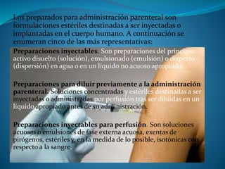 Los preparados para administración parenteral son
formulaciones estériles destinadas a ser inyectadas o
implantadas en el cuerpo humano. A continuación se
enumeran cinco de las más representativas:
Preparaciones inyectables. Son preparaciones del principio
activo disuelto (solución), emulsionado (emulsión) o disperso
(dispersión) en agua o en un líquido no acuoso apropiado.
Preparaciones para diluir previamente a la administración
parenteral. Soluciones concentradas y estériles destinadas a ser
inyectadas o administradas por perfusión tras ser diluidas en un
líquido apropiado antes de su administración.
Preparaciones inyectables para perfusión. Son soluciones
acuosas o emulsiones de fase externa acuosa, exentas de
pirógenos, estériles y, en la medida de lo posible, isotónicas con
respecto a la sangre.
 
