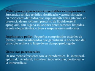 Polvo para preparaciones inyectables extemporáneas.
Sustancias sólidas estériles, dosificadas y acondicionadas
en recipientes definidos que, rápidamente tras agitación, en
presencia de un volumen prescrito de líquido estéril
apropiado, dan lugar a soluciones prácticamente límpidas,
exentas de partículas, o bien a suspensiones uniformes.
Implantes o pellet. Pequeños comprimidos estériles de
forma y tamaño adecuados que garantizan la liberación del
principio activo a lo largo de un tiempo prolongado.
Otras vías parenterales
De uso menos frecuente son la intradérmica, la intratecal,
epidural, intradural, intraósea, intraarticular, peritoneal o
la intracardiaca.
 