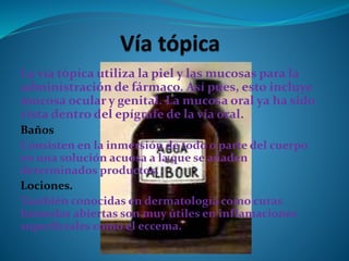 La vía tópica utiliza la piel y las mucosas para la
administración de fármaco. Así pues, esto incluye
mucosa ocular y genital. La mucosa oral ya ha sido
vista dentro del epígrafe de la vía oral.
Baños
Consisten en la inmersión de todo o parte del cuerpo
en una solución acuosa a la que se añaden
determinados productos.
Lociones.
También conocidas en dermatología como curas
húmedas abiertas son muy útiles en inflamaciones
superficiales como el eccema.
 