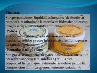 Tinturas
Son preparaciones líquidas, coloreadas (de donde su
nombre), resultado de la mezcla de hidroalcoholes con
drogas secas a temperatura ambiente.
Polvos
Los polvos se obtienen por división sucesiva de
productos sólidos y secos hasta partículas homogéneas
de tamaño variable.
Pomadas o ungüentos
Son grasas o sustancias de parecidas características que
presenten aspecto semisólido a 25 °C. Es esta
propiedad física lo que realmente las define ya que la
composición química es enormemente variada.
 