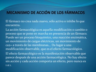 El fármaco no crea nada nuevo, sólo activa o inhibe lo que
encuentra.
La acción farmacológica es aquella modificación o cambio o
proceso que se pone en marcha en presencia de un fármaco.
Puede ser un proceso bioquímico, una reacción enzimática,
un movimiento de cargas eléctricas, un movimiento de
ca2+ a través de las membranas... Da lugar a una
modificación observable, que es el efecto farmacológico.
El efecto farmacológico es la manifestación observable que
parece después de una acción farmacológica. No hay efecto
sin acción y cada acción comporta un efecto, pero nunca es
1 a 1.
 