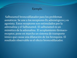 Ejemplo.
Salbutamol broncodilatador para los problemas
asmáticos. Se une a los receptores ð2 adrenérgicos y es
agonista. Estos receptores son estimulados por la
adrenalina y el Salbutamol. El salbutamol es un
mimético de la adrenalina. El acoplamiento fármaco-
receptor, pone en marcha un sistema de transporte
iónico que causa una dilatación de los bronquios. El
resultado observable es el efecto broncodilatador.
 