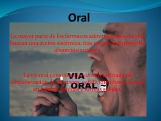 La mayor parte de los fármacos administrados vía oral
buscan una acción sistémica, tras un proceso previo de
absorción entérica
La vía oral constituye la vía más utilizada de
administración de fármacos, subdividiéndose a su vez,
en formas líquidas y formas sólidas.
 