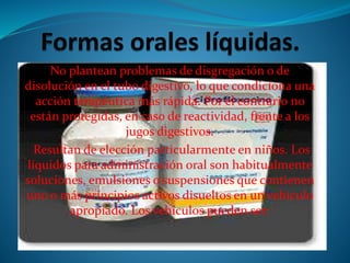 No plantean problemas de disgregación o de
disolución en el tubo digestivo, lo que condiciona una
acción terapéutica más rápida. Por el contrario no
están protegidas, en caso de reactividad, frente a los
jugos digestivos.
Resultan de elección particularmente en niños. Los
líquidos para administración oral son habitualmente
soluciones, emulsiones o suspensiones que contienen
uno o más principios activos disueltos en un vehículo
apropiado. Los vehículos pueden ser:
 