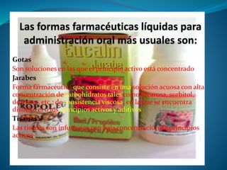Gotas
Son soluciones en las que el principio activo está concentrado.
Jarabes
Forma farmacéutica que consiste en una solución acuosa con alta
concentración de carbohidratos tales como sacarosa, sorbitol,
dextrosa, etc.; de consistencia viscosa, en la que se encuentra
disuelto el o los principios activos y aditivos.
Tisanas
Las tisanas son infusiones con baja concentración de principios
activos.
 