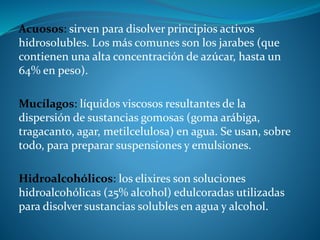 Acuosos: sirven para disolver principios activos
hidrosolubles. Los más comunes son los jarabes (que
contienen una alta concentración de azúcar, hasta un
64% en peso).
Mucílagos: líquidos viscosos resultantes de la
dispersión de sustancias gomosas (goma arábiga,
tragacanto, agar, metilcelulosa) en agua. Se usan, sobre
todo, para preparar suspensiones y emulsiones.
Hidroalcohólicos: los elixires son soluciones
hidroalcohólicas (25% alcohol) edulcoradas utilizadas
para disolver sustancias solubles en agua y alcohol.
 