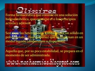 Elixires
Forma farmacéutica que consiste en una solución
hidroalcohólica, que contiene el o los principios
activos y aditivos.
Suspensiones
Son mezclas heterogéneas formadas por un sólido en
polvo (soluto) (fase dispersa) que se dispersan en un
medio líquido (dispersante o dispersora)
Suspensión extemporánea
Aquella que, por su poca estabilidad, se prepara en el
momento de ser administrada.
 
