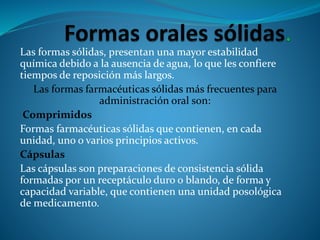 Las formas sólidas, presentan una mayor estabilidad
química debido a la ausencia de agua, lo que les confiere
tiempos de reposición más largos.
Las formas farmacéuticas sólidas más frecuentes para
administración oral son:
Comprimidos
Formas farmacéuticas sólidas que contienen, en cada
unidad, uno o varios principios activos.
Cápsulas
Las cápsulas son preparaciones de consistencia sólida
formadas por un receptáculo duro o blando, de forma y
capacidad variable, que contienen una unidad posológica
de medicamento.
 