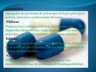 Granulados
Agregados de partículas de polvos que incluyen principios
activos, azucares y coadyuvantes diversos.
Píldoras
Preparaciones sólidas y esféricas, destinadas a ser
deglutidas íntegramente. Cada unidad contiene uno o más
principios activos interpuestos en una masa plástica.
Tabletas
Son pastillas para desleír en la cavidad bucal. Se diferencian
de las píldoras por el tamaño y de los comprimidos por la
técnica de elaboración.
Vía intravenosa
Proporciona un efecto rápido del fármaco y una
dosificación precisa, sin problemas de biodisponibilidad.
 