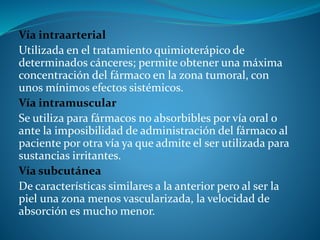 Vía intraarterial
Utilizada en el tratamiento quimioterápico de
determinados cánceres; permite obtener una máxima
concentración del fármaco en la zona tumoral, con
unos mínimos efectos sistémicos.
Vía intramuscular
Se utiliza para fármacos no absorbibles por vía oral o
ante la imposibilidad de administración del fármaco al
paciente por otra vía ya que admite el ser utilizada para
sustancias irritantes.
Vía subcutánea
De características similares a la anterior pero al ser la
piel una zona menos vascularizada, la velocidad de
absorción es mucho menor.
 