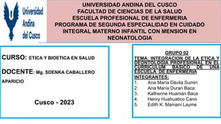UNIVERSIDAD ANDINA DEL CUSCO
FACULTAD DE CIENCIAS DE LA SALUD
ESCUELA PROFESIONAL DE ENFERMERIA
PROGRAMA DE SEGUNDA ESPECIALIDAD EN CUIDADO
INTEGRAL MATERNO INFANTIL CON MENSION EN
NEONATOLOGIA
CURSO: ETICA Y BIOETICA EN SALUD
DOCENTE: Mg. SDENKA CABALLERO
APARICIO
Cusco - 2023
GRUPO 02
TEMA: INTEGRACION DE LA ETICA Y
DEONTOLOGIA PROFESIONAL EN EL
CURRICULUM BASICO DE UNA
ESCUELA DE ENFERMERIA
INTEGRANTES:
1. Ana María Dávila Sumiri
2. Ana María Duran Baca
3. Katherine Huamán Baca
4. Henry Huahuatico Cano
5. Edith K. Mamani Layme
 