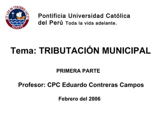 Profesor: CPC Eduardo Contreras Campos
Pontificia Universidad Católica
del Perú Toda la vida adelante.
Tema: TRIBUTACIÓN MUNICIPAL
PRIMERA PARTE
Febrero del 2006
 
