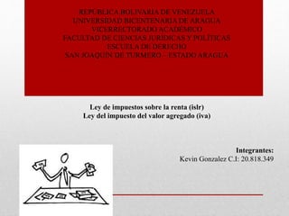REPÚBLICA BOLIVARIA DE VENEZUELA
UNIVERSIDAD BICENTENARIA DE ARAGUA
VICERRECTORADO ACADÉMICO
FACULTAD DE CIENCIAS JURÍDICAS Y POLÍTICAS
ESCUELA DE DERECHO
SAN JOAQUÍN DE TURMERO – ESTADO ARAGUA
Ley de impuestos sobre la renta (islr)
Ley del impuesto del valor agregado (iva)
Integrantes:
Kevin Gonzalez C.I: 20.818.349
 