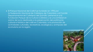  El Parque Nacional del Café fue fundado en 1995 por
la Federación Nacional de Cafeteros de Colombia y el Comité
Departamental de Cafeteros del Quindío; pertenece a la
Fundación Parque de la Cultura Cafetera y es una entidad sin
animo de lucro destinada a la preservación del patrimonio
cultural e histórico del café en Colombia, a la promoción de
actividades culturales, recreativas, ecológicas y al impulso del
ecoturismo en la región.
 