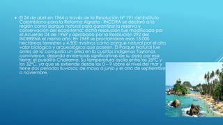  El 24 de abril en 1964 a través de la Resolución Nº 191 del Instituto
Colombiano para la Reforma Agraria - INCORA se declaró a la
región como parque natural para garantizar la reserva y
conservación del ecosistema; dicha resolución fue modificada por
el Acuerdo 04 de 1969 y aprobado por la Resolución 292 del
INDERENA el mismo año. En 1969 se proclamaron esas 15.000
hectáreas terrestres y 4.500 marinas como parque natural por el alto
valor biológico y arqueológico que poseen. El Parque Natural fue
antes de la conquista un área en la cual los indígenas Tayronas
convivieron, dejando evidencias significativas de su paso por esa
tierra: el pueblito Chairama. Su temperatura oscila entre los 25ºC y
los 32ºC, ya que se extiende desde los 0 – 9 sobre el nivel del mar y
tiene dos periodos lluviosos: de mayo a junio y el otro de septiembre
a noviembre.
 