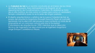  La Catedral de Sal es un recinto construido en el interior de las minas
de sal de Zipaquirá, Área Metropolitana de Bogotá, en el
departamento de Cundinamarca, Colombia. En realidad se trata
de un sitio turístico, es más como un museo que como un verdadero
templo catedralicio pues no es la sede de ningún prelado.
 El diseño arquitectónico y artístico de la nueva Catedral de Sal, es
propio del arquitecto bogotano Roswell Garavito Pearl, el cual salió
aprobado tras la elección del proyecto que contenía un total de 44
propuestas en un concurso convocado por la Sociedad
Colombiana de Arquitectos en 1990; mientras que la dirección
técnica de ingeniería fue ejecutada por el ingeniero bogotano
Jorge Enrique Castelblanco Reyes.
 