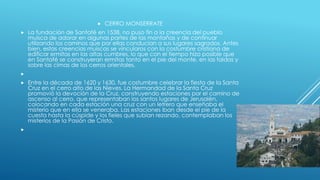  CERRO MONSERRATE
 La fundación de Santafé en 1538, no puso fin a la creencia del pueblo
muisca de adorar en algunas partes de las montañas y de continuar
utilizando los caminos que por ellas conducían a sus lugares sagrados. Antes
bien, estas creencias muiscas se vincularos con la costumbre cristiana de
edificar ermitas en las altas cumbres, lo que con el tiempo hizo posible que
en Santafé se construyeran ermitas tanto en el pie del monte, en las faldas y
sobre las cimas de los cerros orientales.

 Entre la década de 1620 y 1630, fue costumbre celebrar la fiesta de la Santa
Cruz en el cerro alto de las Nieves. La Hermandad de la Santa Cruz
promovió la devoción de la Cruz, construyendo estaciones por el camino de
ascenso al cerro, que representaban los santos lugares de Jerusalén,
colocando en cada estación una cruz con un letrero que enseñaba el
misterio que en ella se veneraba. Las estaciones iban desde el pie de la
cuesta hasta la cúspide y los fieles que subían rezando, contemplaban los
misterios de la Pasión de Cristo.

 