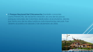  El Parque Nacional Del Chicamocha (también conocido
como PANACHI), de reciente creación, es uno de los pocos
parques naturales de Colombia dedicados al ecoturismo, siendo
por tanto uno de los sitios turísticos más importantes del país. Fue
abierto al público el sábado 2 de diciembre de 2006.
 