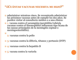 “¿CUÁNTAS VACUNAS NECESITA MI HIJO?”
 administrar mientras cinco, Se recomienda administrar
las próximos vacunas antes de cumplir los dos años. Se
pueden visitar al consultorio médico o a una clínica:
 1. vacuna contra el sarampión/parotiditis/rubéola
vacunas contra el Haemophilus influenzae tipo b(una de
las causas principales de la meningitis espinal o
meningoencefalitis).

2. vacunas contra la polio
 3. vacunas contra la difteria, tétanos y pertussis (DTP)
 4. vacunas contra la hepatitis B
 5. vacuna contra la varicela
 