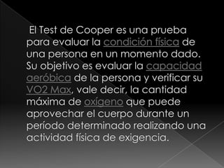  El Test de Cooper es una prueba para evaluar la condición física de una persona en un momento dado. Su objetivo es evaluar la capacidad aeróbica de la persona y verificar su VO2 Max, vale decir, la cantidad máxima de oxígeno que puede aprovechar el cuerpo durante un período determinado realizando una actividad física de exigencia.