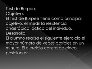 Test de Burpee. Objetivo.El Test de Burpee tiene como principal objetivo, el medir la resistencia anaeróbica láctica del individuo.Desarrollo.	El alumno realiza el siguiente ejercicio el mayor número de veces posibles en un minuto. El ejercicio consta de cinco posiciones: