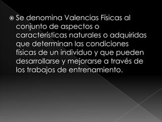 Se denomina Valencias Físicas al conjunto de aspectos o características naturales o adquiridas que determinan las condiciones físicas de un individuo y que pueden desarrollarse y mejorarse a través de los trabajos de entrenamiento.