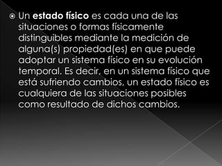 Un estado físico es cada una de las situaciones o formas físicamente distinguibles mediante la medición de alguna(s) propiedad(es) en que puede adoptar un sistema físico en su evolución temporal. Es decir, en un sistema físico que está sufriendo cambios, un estado físico es cualquiera de las situaciones posibles como resultado de dichos cambios. 