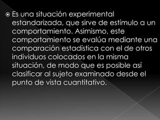 Es una situación experimental estandarizada, que sirve de estímulo a un comportamiento. Asimismo, este comportamiento se evalúa mediante una comparación estadística con el de otros individuos colocados en la misma situación, de modo que es posible así clasificar al sujeto examinado desde el punto de vista cuantitativo.