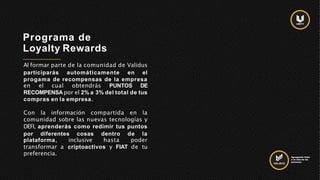Programa de
Loyalty Rewards
Al formar parte de la comunidad de Validus
participarás automáticamente en el
progama de recompensas de la empresa
en el cual obtendrás PUNTOS DE
RECOMPENSA por el 2% a 3% del total de tus
compras en la empresa.
Con la información compartida en la
comunidad sobre las nuevas tecnologías y
DEFI, aprenderás como redimir tus puntos
por diferentes cosas dentro de la
plataforma, inclusive hasta poder
transformar a criptoactivos y FIAT de tu
preferencia. Agregando Valor
a la vida de las
personas.
 