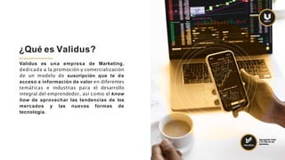 Validus es una empresa de Marketing,
dedicada a la promoción y comercialización
de un modelo de suscripción que te da
acceso a información de valor en diferentes
temáticas e industrias para el desarrollo
integral del emprendedor, así como el know
how de aprovechar las tendencias de los
mercados y las nuevas formas de
tecnología.
¿Qué es Validus?
Agregando Valor
a la vida de las
personas.
 