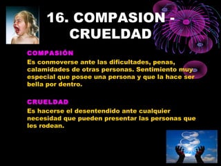 16. COMPASION -
CRUELDAD
COMPASIÓN
Es conmoverse ante las dificultades, penas,
calamidades de otras personas. Sentimiento muy
especial que posee una persona y que la hace ser
bella por dentro.
CRUELDAD
Es hacerse el desentendido ante cualquier
necesidad que pueden presentar las personas que
les rodean.
 