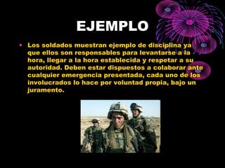 EJEMPLO
• Los soldados muestran ejemplo de disciplina ya
que ellos son responsables para levantarse a la
hora, llegar a la hora establecida y respetar a su
autoridad. Deben estar dispuestos a colaborar ante
cualquier emergencia presentada, cada uno de los
involucrados lo hace por voluntad propia, bajo un
juramento.
 
