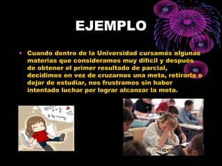 EJEMPLO
• Cuando dentro de la Universidad cursamos algunas
materias que consideramos muy difícil y después
de obtener el primer resultado de parcial,
decidimos en vez de cruzarnos una meta, retirarla o
dejar de estudiar, nos frustramos sin haber
intentado luchar por lograr alcanzar la meta.
 