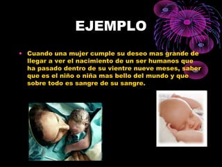 EJEMPLO
• Cuando una mujer cumple su deseo mas grande de
llegar a ver el nacimiento de un ser humanos que
ha pasado dentro de su vientre nueve meses, saber
que es el niño o niña mas bello del mundo y que
sobre todo es sangre de su sangre.
 