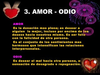 3. AMOR - ODIO
AMOR
Es la donación mas plena; es desear a
alguien lo mejor, incluso por encima de los
deseos hacia nosotros mismo. Es ser feliz
con la felicidad de otra persona.
Es el conjunto de los sentimientos mas
hermosos que intensifican las relaciones
interpersonales.
ODIO
Es desear el mal hacia otra persona, es una
sensación de desagrado o repugnación.
 