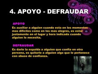 4. APOYO - DEFRAUDAR
APOYO
Es auxiliar a alguien cuando esta en los momentos
mas difíciles como en los mas alegres, es estar
justamente en el lugar y hora indicada cuando
alguien lo necesita.
DEFRAUDAR
Es darle la espalda a alguien que confía en otra
persona, es quitarle a alguien algo que le pertenece
con abuso de confianza.
 