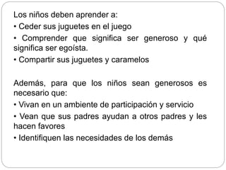 Los niños deben aprender a:
• Ceder sus juguetes en el juego
• Comprender que significa ser generoso y qué
significa ser egoísta.
• Compartir sus juguetes y caramelos
Además, para que los niños sean generosos es
necesario que:
• Vivan en un ambiente de participación y servicio
• Vean que sus padres ayudan a otros padres y les
hacen favores
• Identifiquen las necesidades de los demás
 